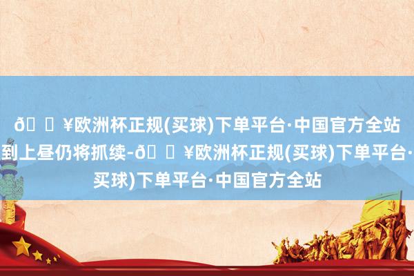 🔥欧洲杯正规(买球)下单平台·中国官方全站预测今天凌晨到上昼仍将抓续-🔥欧洲杯正规(买球)下单平台·中国官方全站