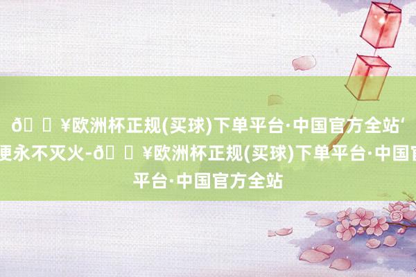 🔥欧洲杯正规(买球)下单平台·中国官方全站‘燃烧’后便永不灭火-🔥欧洲杯正规(买球)下单平台·中国官方全站