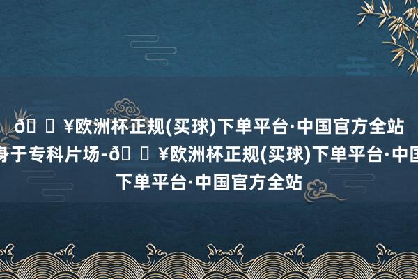 🔥欧洲杯正规(买球)下单平台·中国官方全站但只消跻身于专科片场-🔥欧洲杯正规(买球)下单平台·中国官方全站