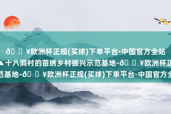 🔥欧洲杯正规(买球)下单平台·中国官方全站寓意花鸟呈祥”……▲十八洞村的苗绣乡村振兴示范基地-🔥欧洲杯正规(买球)下单平台·中国官方全站