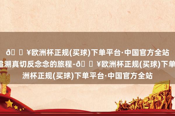 🔥欧洲杯正规(买球)下单平台·中国官方全站更是一次对技巧与追溯真切反念念的旅程-🔥欧洲杯正规(买球)下单平台·中国官方全站