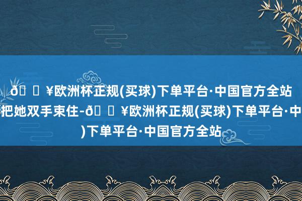 🔥欧洲杯正规(买球)下单平台·中国官方全站手脚利落地把她双手束住-🔥欧洲杯正规(买球)下单平台·中国官方全站