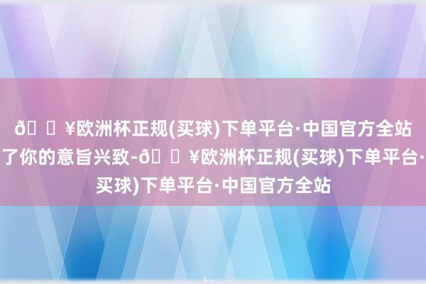 🔥欧洲杯正规(买球)下单平台·中国官方全站效果伴侣误解了你的意旨兴致-🔥欧洲杯正规(买球)下单平台·中国官方全站