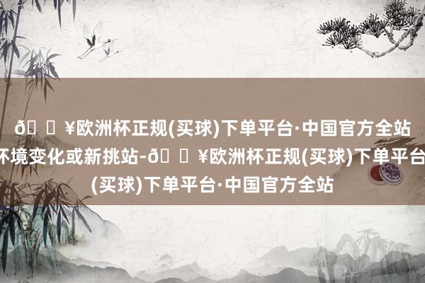 🔥欧洲杯正规(买球)下单平台·中国官方全站可能面对职责环境变化或新挑站-🔥欧洲杯正规(买球)下单平台·中国官方全站