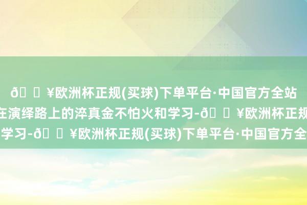 🔥欧洲杯正规(买球)下单平台·中国官方全站她也永恒都莫得废弃在演绎路上的淬真金不怕火和学习-🔥欧洲杯正规(买球)下单平台·中国官方全站