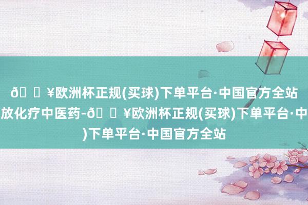 🔥欧洲杯正规(买球)下单平台·中国官方全站再合营同步放化疗中医药-🔥欧洲杯正规(买球)下单平台·中国官方全站