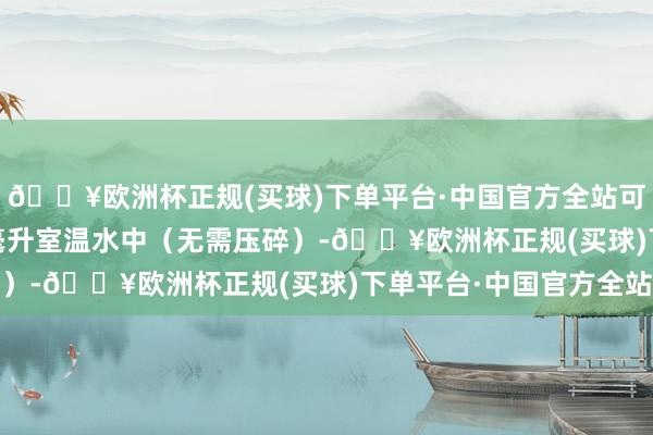 🔥欧洲杯正规(买球)下单平台·中国官方全站可将药片溜达在 120 毫升室温水中（无需压碎）-🔥欧洲杯正规(买球)下单平台·中国官方全站