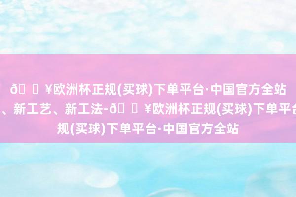 🔥欧洲杯正规(买球)下单平台·中国官方全站造成一批新时候、新工艺、新工法-🔥欧洲杯正规(买球)下单平台·中国官方全站