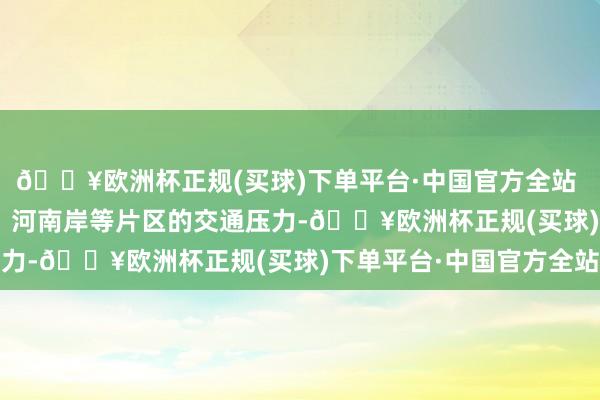 🔥欧洲杯正规(买球)下单平台·中国官方全站  不错有用缓解麦地、  河南岸等片区的交通压力-🔥欧洲杯正规(买球)下单平台·中国官方全站