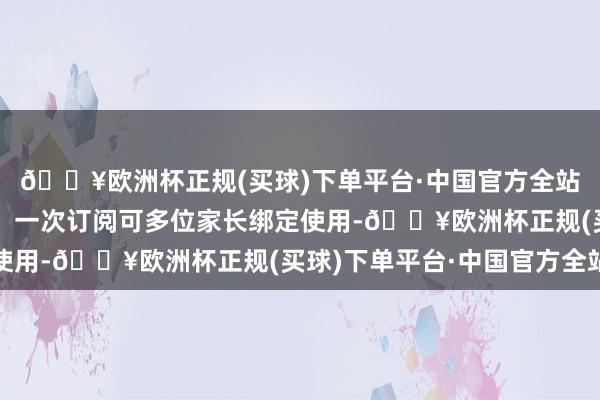 🔥欧洲杯正规(买球)下单平台·中国官方全站家长可字据需要购买;一次订阅可多位家长绑定使用-🔥欧洲杯正规(买球)下单平台·中国官方全站