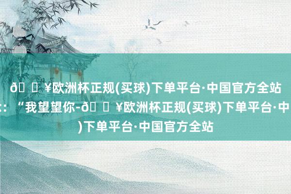 🔥欧洲杯正规(买球)下单平台·中国官方全站连忙说说念:“我望望你-🔥欧洲杯正规(买球)下单平台·中国官方全站