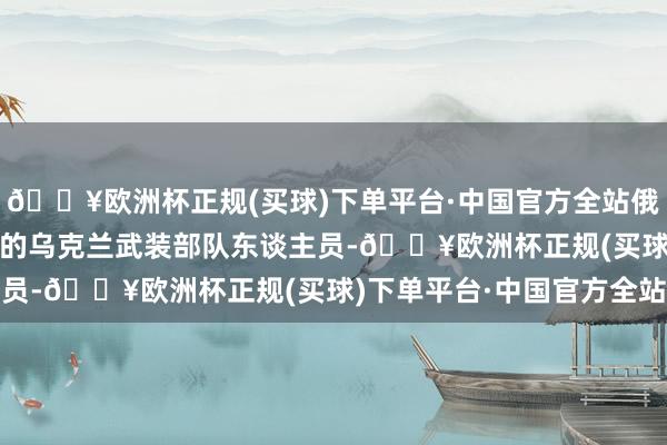🔥欧洲杯正规(买球)下单平台·中国官方全站俄方嘱托了150名被关押的乌克兰武装部队东谈主员-🔥欧洲杯正规(买球)下单平台·中国官方全站