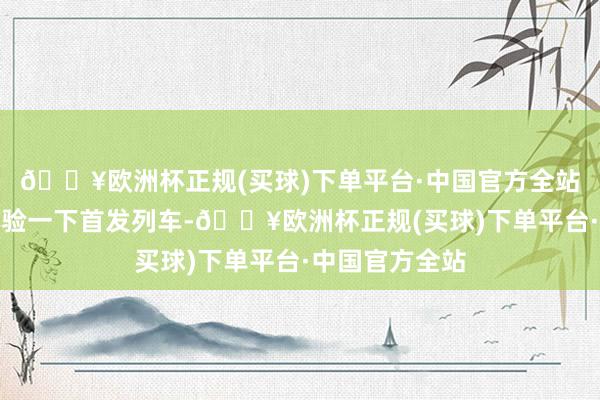 🔥欧洲杯正规(买球)下单平台·中国官方全站我要切身去体验一下首发列车-🔥欧洲杯正规(买球)下单平台·中国官方全站