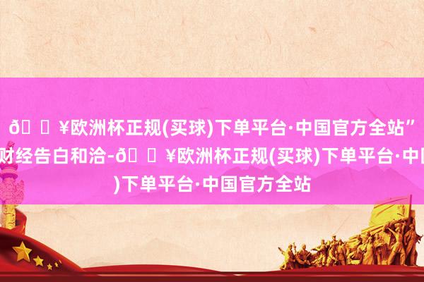 🔥欧洲杯正规(买球)下单平台·中国官方全站”举报 第一财经告白和洽-🔥欧洲杯正规(买球)下单平台·中国官方全站