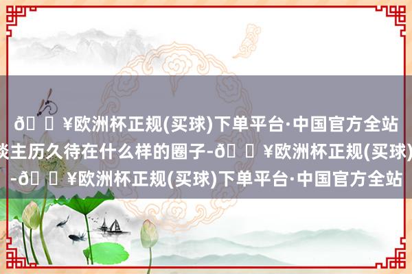 🔥欧洲杯正规(买球)下单平台·中国官方全站才逐步显然:一个东谈主历久待在什么样的圈子-🔥欧洲杯正规(买球)下单平台·中国官方全站