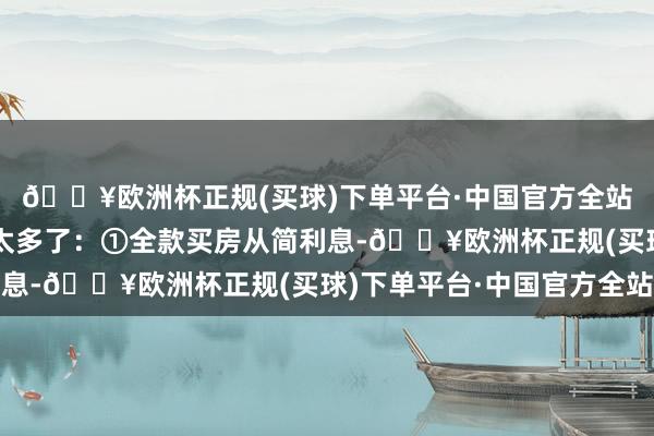 🔥欧洲杯正规(买球)下单平台·中国官方全站照实是全款买房平允太多了:①全款买房从简利息-🔥欧洲杯正规(买球)下单平台·中国官方全站