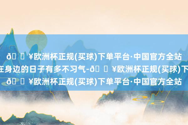 🔥欧洲杯正规(买球)下单平台·中国官方全站让对方感受到莫得你在身边的日子有多不习气-🔥欧洲杯正规(买球)下单平台·中国官方全站