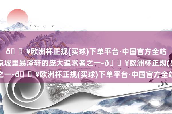🔥欧洲杯正规(买球)下单平台·中国官方全站而她以为顾倾倾亦然京城里易泽轩的庞大追求者之一-🔥欧洲杯正规(买球)下单平台·中国官方全站