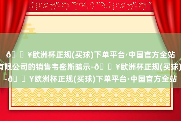 🔥欧洲杯正规(买球)下单平台·中国官方全站凭祥市瑞达汽车交易有限公司的销售韦密斯暗示-🔥欧洲杯正规(买球)下单平台·中国官方全站