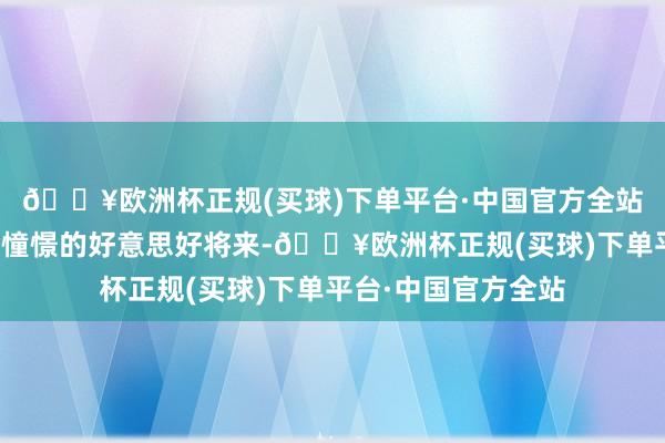 🔥欧洲杯正规(买球)下单平台·中国官方全站那些在脑海中无穷憧憬的好意思好将来-🔥欧洲杯正规(买球)下单平台·中国官方全站