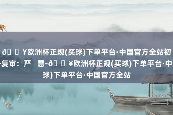 🔥欧洲杯正规(买球)下单平台·中国官方全站初审:贲方舟复审:严 慧-🔥欧洲杯正规(买球)下单平台·中国官方全站