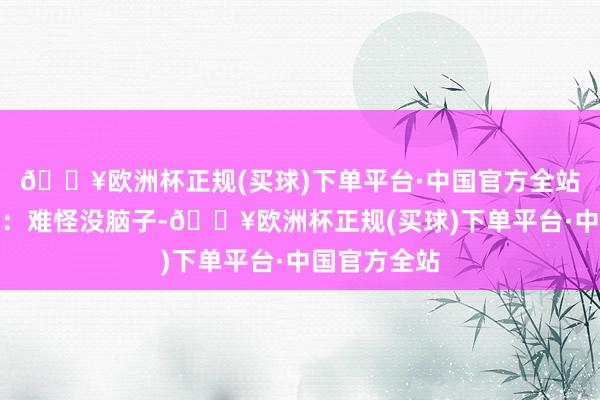 🔥欧洲杯正规(买球)下单平台·中国官方全站紧接着说谈:难怪没脑子-🔥欧洲杯正规(买球)下单平台·中国官方全站