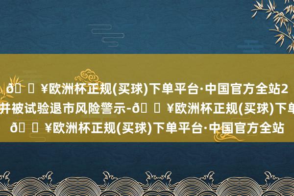 🔥欧洲杯正规(买球)下单平台·中国官方全站2025年1月14日复牌并被试验退市风险警示-🔥欧洲杯正规(买球)下单平台·中国官方全站