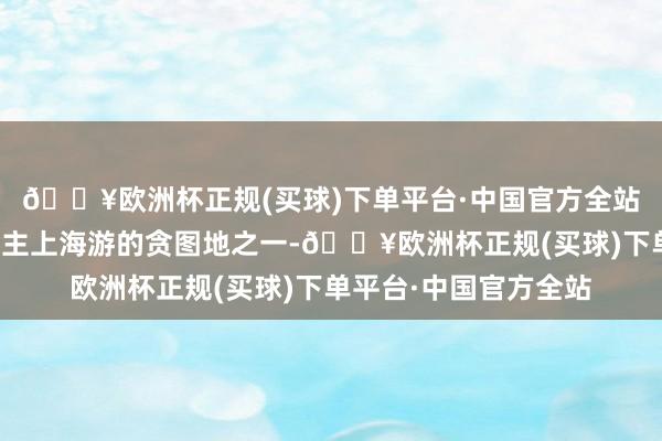 🔥欧洲杯正规(买球)下单平台·中国官方全站成为不少异邦东说念主上海游的贪图地之一-🔥欧洲杯正规(买球)下单平台·中国官方全站