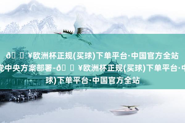 🔥欧洲杯正规(买球)下单平台·中国官方全站 为贯彻落实党中央方案部署-🔥欧洲杯正规(买球)下单平台·中国官方全站