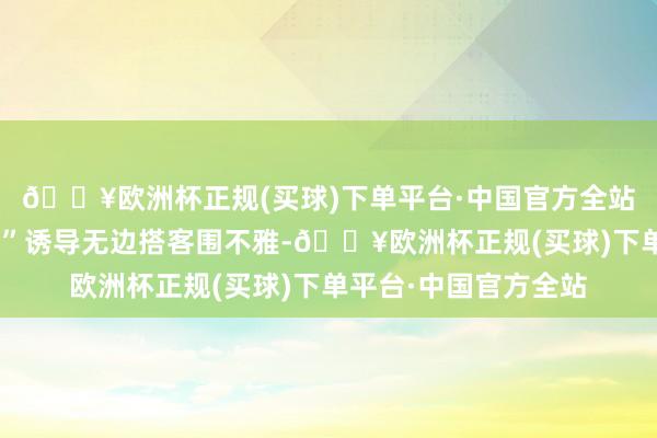 🔥欧洲杯正规(买球)下单平台·中国官方全站实景上演“刘备招亲”诱导无边搭客围不雅-🔥欧洲杯正规(买球)下单平台·中国官方全站