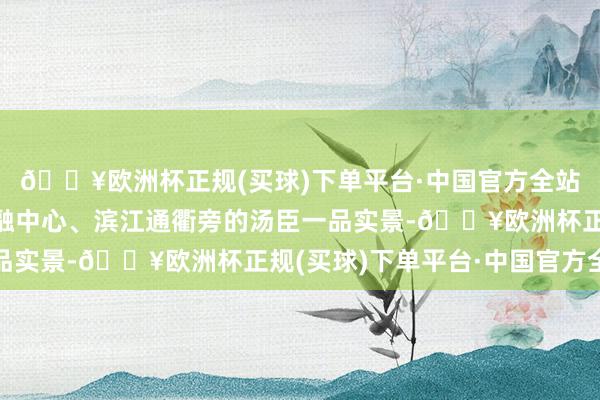 🔥欧洲杯正规(买球)下单平台·中国官方全站转而出现的是魔都金融中心、滨江通衢旁的汤臣一品实景-🔥欧洲杯正规(买球)下单平台·中国官方全站