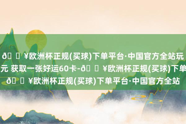 🔥欧洲杯正规(买球)下单平台·中国官方全站玩家不错通过破耗 18元 获取一张好运60卡-🔥欧洲杯正规(买球)下单平台·中国官方全站