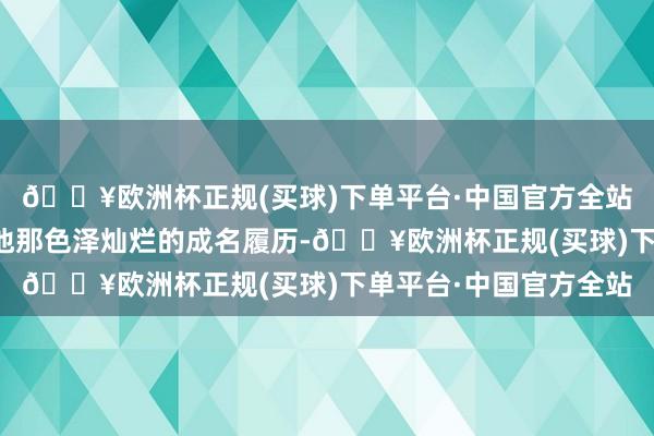 🔥欧洲杯正规(买球)下单平台·中国官方全站无东谈主不晓的就是他那色泽灿烂的成名履历-🔥欧洲杯正规(买球)下单平台·中国官方全站