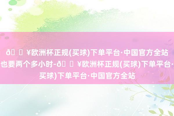 🔥欧洲杯正规(买球)下单平台·中国官方全站到门头沟城区也要两个多小时-🔥欧洲杯正规(买球)下单平台·中国官方全站