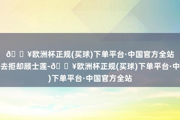 🔥欧洲杯正规(买球)下单平台·中国官方全站顾士海要她去拒却顾士莲-🔥欧洲杯正规(买球)下单平台·中国官方全站