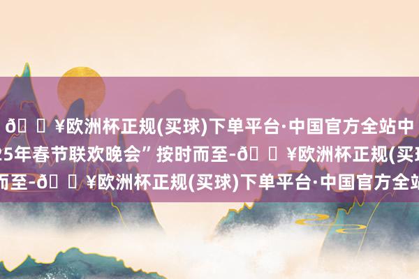 🔥欧洲杯正规(买球)下单平台·中国官方全站中央播送电视总台“2025年春节联欢晚会”按时而至-🔥欧洲杯正规(买球)下单平台·中国官方全站