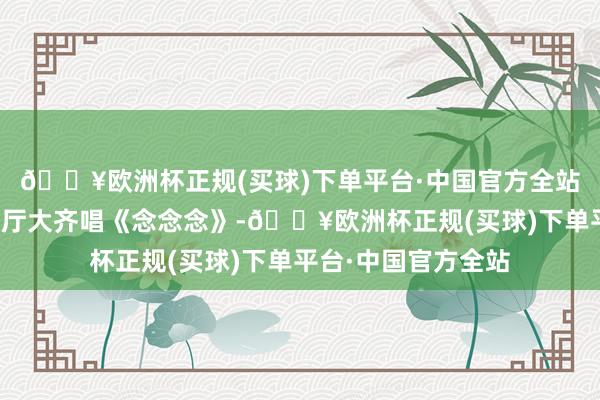 🔥欧洲杯正规(买球)下单平台·中国官方全站成王人东客站候车厅大齐唱《念念念》-🔥欧洲杯正规(买球)下单平台·中国官方全站