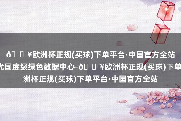 🔥欧洲杯正规(买球)下单平台·中国官方全站并于客岁建成新一代国度级绿色数据中心-🔥欧洲杯正规(买球)下单平台·中国官方全站