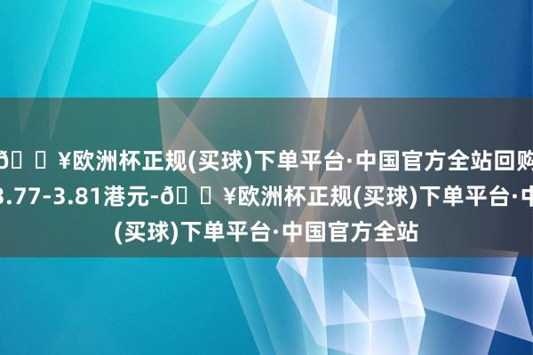 🔥欧洲杯正规(买球)下单平台·中国官方全站回购价钱为每股3.77-3.81港元-🔥欧洲杯正规(买球)下单平台·中国官方全站