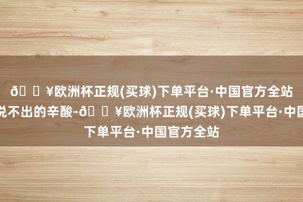 🔥欧洲杯正规(买球)下单平台·中国官方全站每每藏着说不出的辛酸-🔥欧洲杯正规(买球)下单平台·中国官方全站