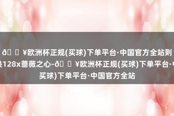 🔥欧洲杯正规(买球)下单平台·中国官方全站则可以选拔兑换128x蔷薇之心-🔥欧洲杯正规(买球)下单平台·中国官方全站