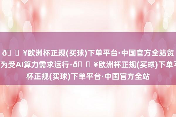 🔥欧洲杯正规(买球)下单平台·中国官方全站贸易收入增长的原因为受AI算力需求运行-🔥欧洲杯正规(买球)下单平台·中国官方全站