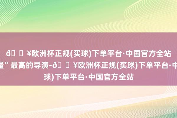 🔥欧洲杯正规(买球)下单平台·中国官方全站要说“含金量”最高的导演-🔥欧洲杯正规(买球)下单平台·中国官方全站