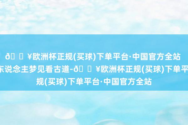 🔥欧洲杯正规(买球)下单平台·中国官方全站 家庭相干急切的东说念主梦见看古道-🔥欧洲杯正规(买球)下单平台·中国官方全站