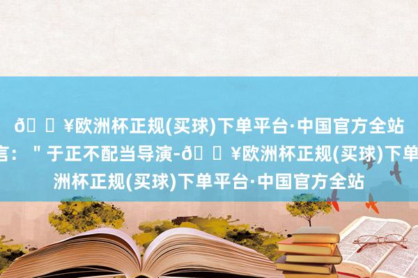 🔥欧洲杯正规(买球)下单平台·中国官方全站以致有东说念主直言：＂于正不配当导演-🔥欧洲杯正规(买球)下单平台·中国官方全站