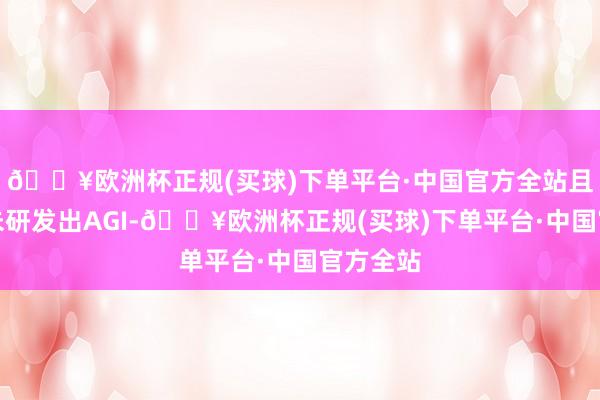 🔥欧洲杯正规(买球)下单平台·中国官方全站且现在尚未研发出AGI-🔥欧洲杯正规(买球)下单平台·中国官方全站