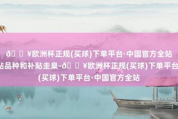 🔥欧洲杯正规(买球)下单平台·中国官方全站决策明确了补贴品种和补贴圭臬-🔥欧洲杯正规(买球)下单平台·中国官方全站