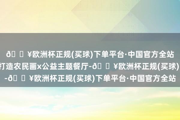🔥欧洲杯正规(买球)下单平台·中国官方全站推出新春为止包装、打造农民画x公益主题餐厅-🔥欧洲杯正规(买球)下单平台·中国官方全站
