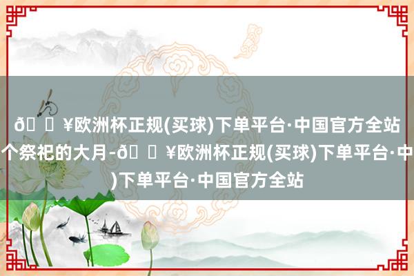 🔥欧洲杯正规(买球)下单平台·中国官方全站便是腊月是个祭祀的大月-🔥欧洲杯正规(买球)下单平台·中国官方全站