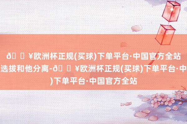 🔥欧洲杯正规(买球)下单平台·中国官方全站终末丽侠齐选拔和他分离-🔥欧洲杯正规(买球)下单平台·中国官方全站